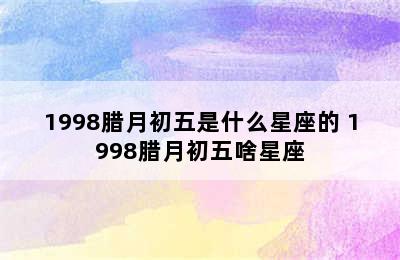 1998腊月初五是什么星座的 1998腊月初五啥星座